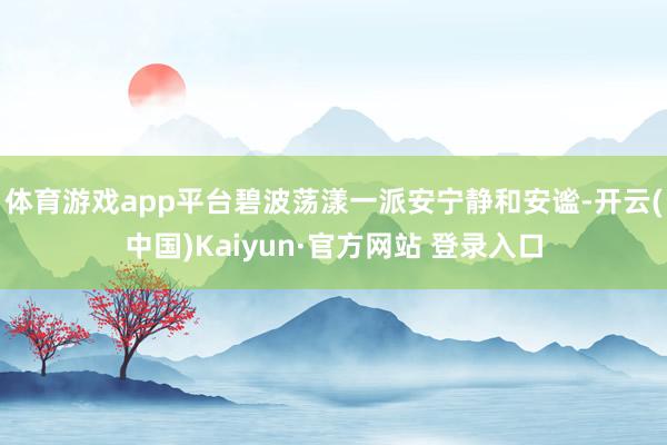 体育游戏app平台碧波荡漾一派安宁静和安谧-开云(中国)Kaiyun·官方网站 登录入口
