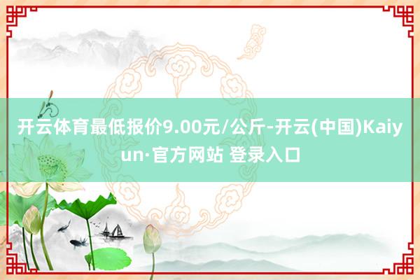 开云体育最低报价9.00元/公斤-开云(中国)Kaiyun·官方网站 登录入口
