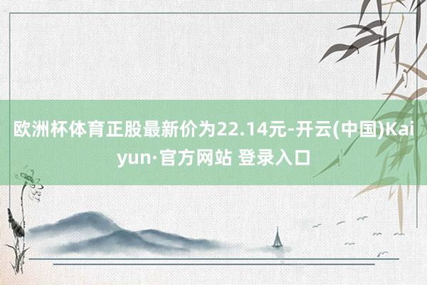 欧洲杯体育正股最新价为22.14元-开云(中国)Kaiyun·官方网站 登录入口
