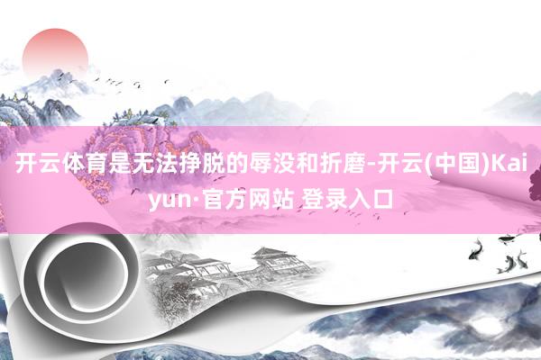 开云体育是无法挣脱的辱没和折磨-开云(中国)Kaiyun·官方网站 登录入口